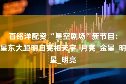 百铭洋配资 “星空剧场”新节目：水星东大距明日亮相天宇_月亮_金星_明亮