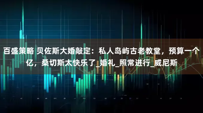 百盛策略 贝佐斯大婚敲定：私人岛屿古老教堂，预算一个亿，桑切斯太快乐了_婚礼_照常进行_威尼斯