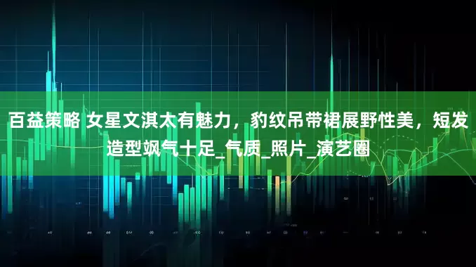 百益策略 女星文淇太有魅力，豹纹吊带裙展野性美，短发造型飒气十足_气质_照片_演艺圈