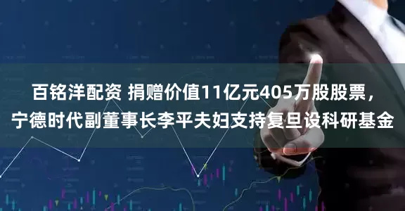 百铭洋配资 捐赠价值11亿元405万股股票，宁德时代副董事长李平夫妇支持复旦设科研基金