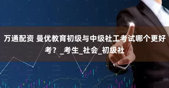万通配资 曼优教育初级与中级社工考试哪个更好考？_考生_社会_初级社