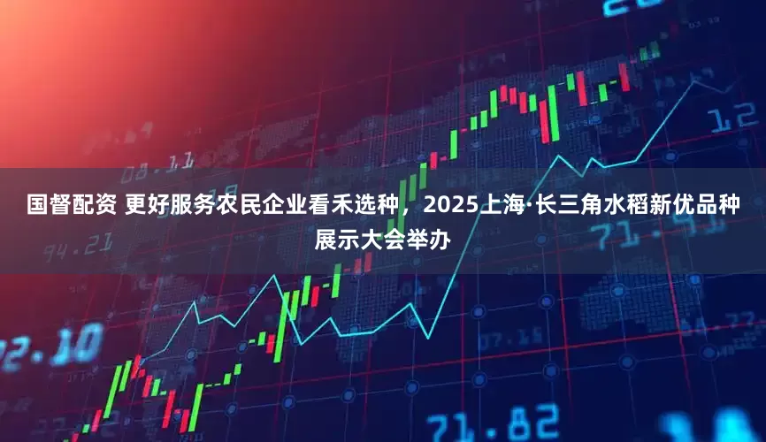 国督配资 更好服务农民企业看禾选种，2025上海·长三角水稻新优品种展示大会举办