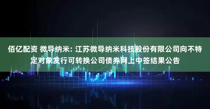 佰亿配资 微导纳米: 江苏微导纳米科技股份有限公司向不特定对象发行可转换公司债券网上中签结果公告