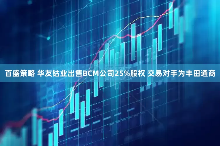 百盛策略 华友钴业出售BCM公司25%股权 交易对手为丰田通商