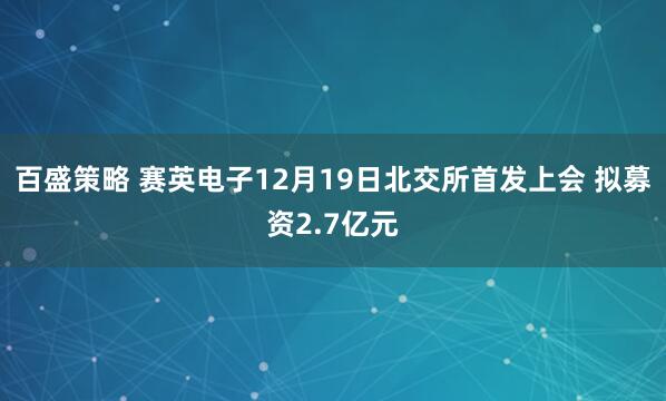 百盛策略 赛英电子12月19日北交所首发上会 拟募资2.7亿元