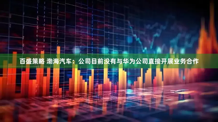 百盛策略 渤海汽车：公司目前没有与华为公司直接开展业务合作