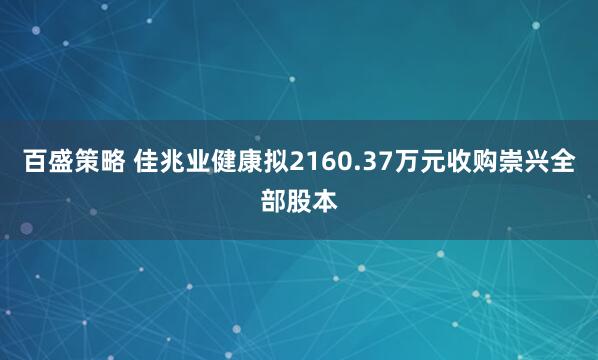 百盛策略 佳兆业健康拟2160.37万元收购崇兴全部股本