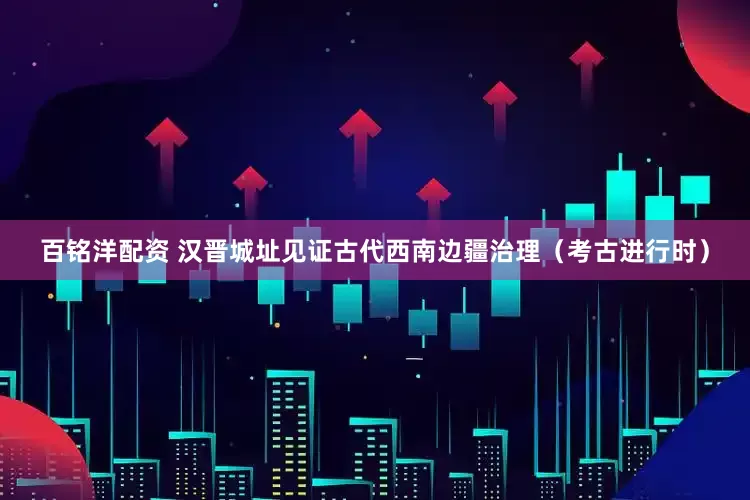 百铭洋配资 汉晋城址见证古代西南边疆治理（考古进行时）