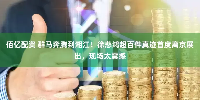 佰亿配资 群马奔腾到湘江！徐悲鸿超百件真迹首度离京展出，现场太震撼
