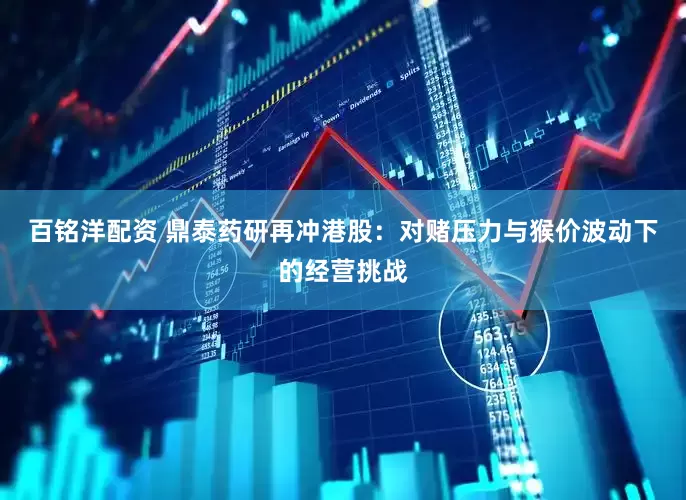 百铭洋配资 鼎泰药研再冲港股：对赌压力与猴价波动下的经营挑战